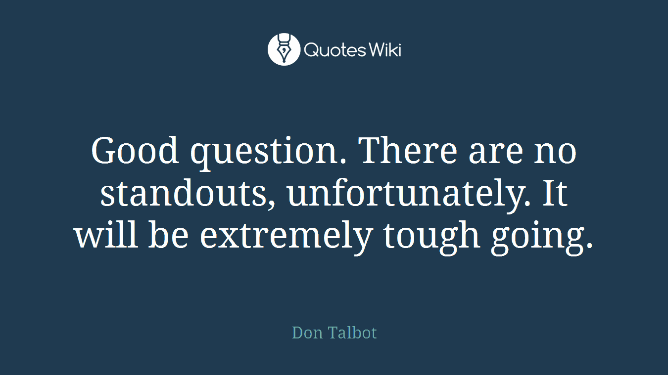 Good question. There are no standouts, unfortunately. It will be extremely tough going.