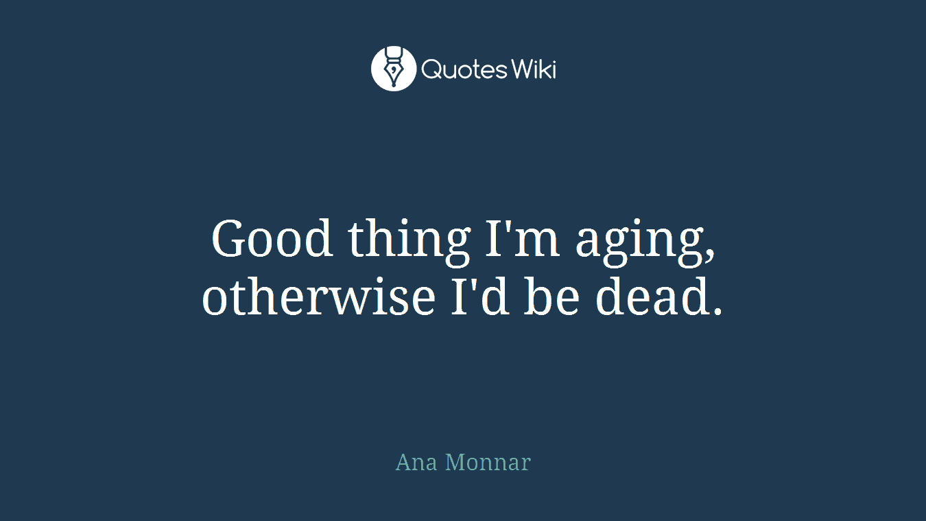Good thing I'm aging, otherwise I'd be dead.