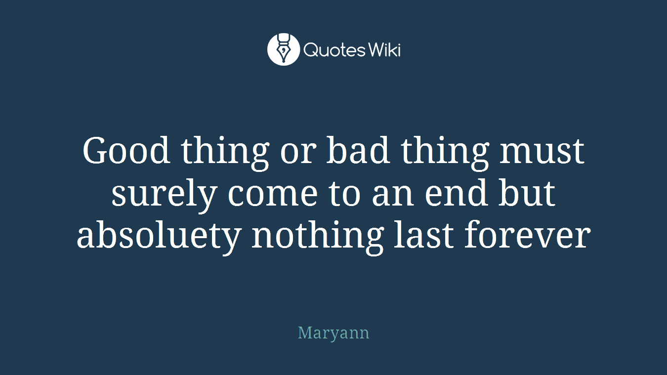 Good thing or bad thing must surely come to an end but absoluety nothing last forever
