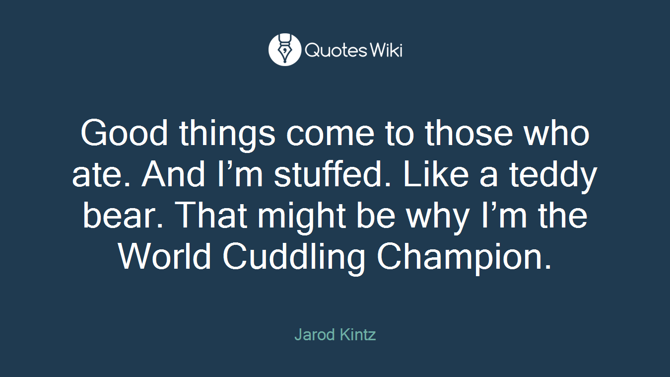 Good things come to those who ate. And I’m stuffed. Like a teddy bear. That might be why I’m the World Cuddling Champion.