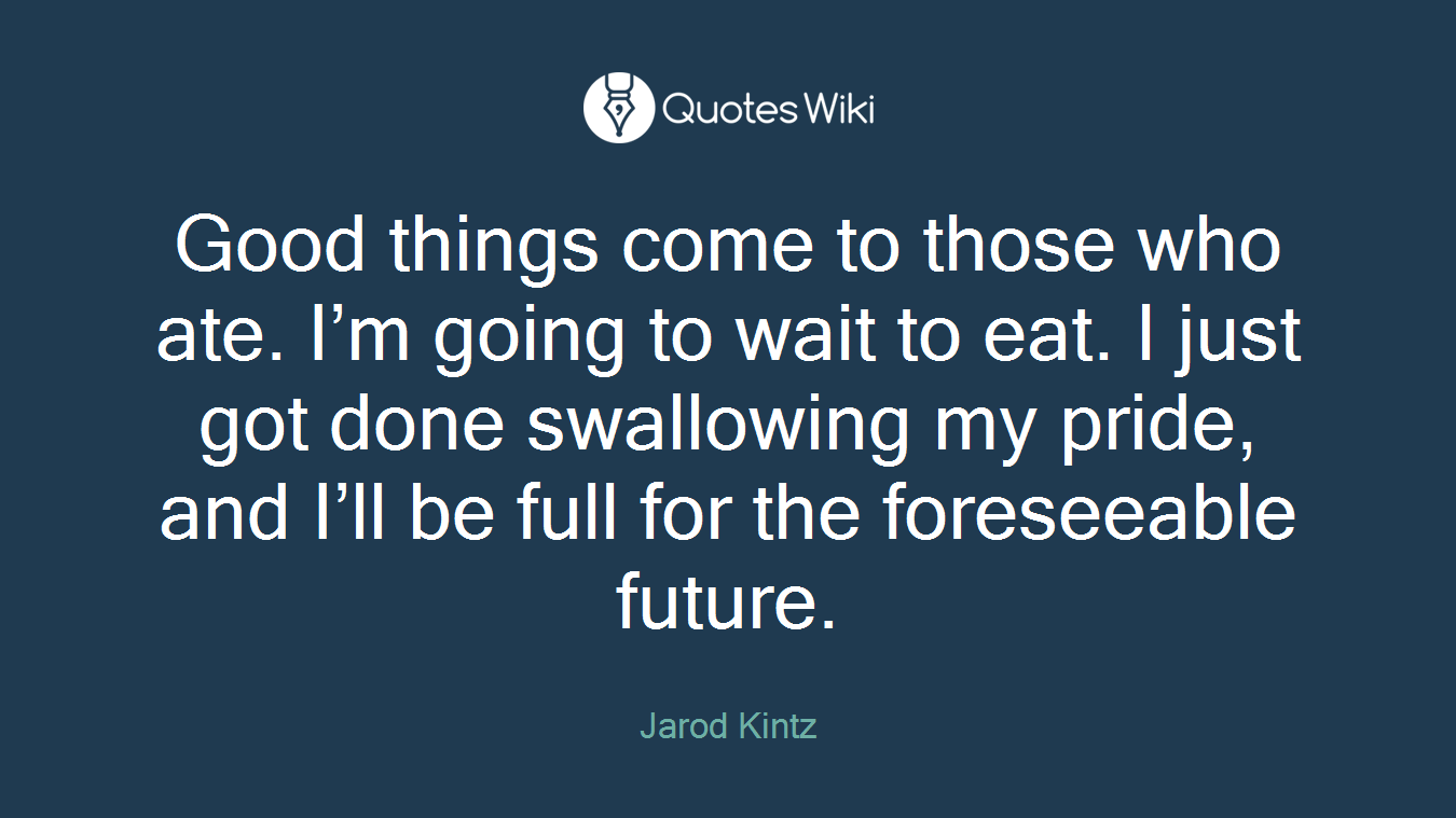 Good things come to those who ate. I’m going to wait to eat. I just got done swallowing my pride, and I’ll be full for the foreseeable future.