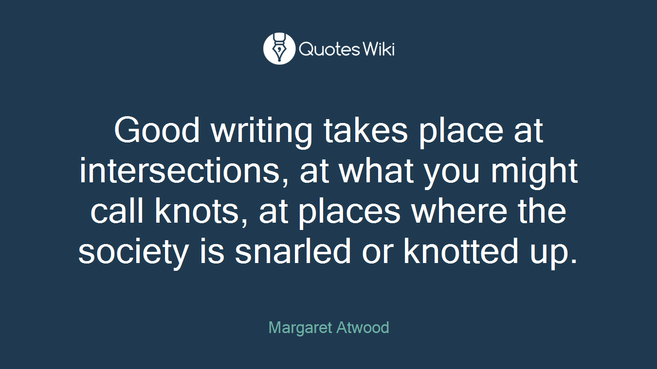 Good writing takes place at intersections, at what you might call knots, at places where the society is snarled or knotted up.