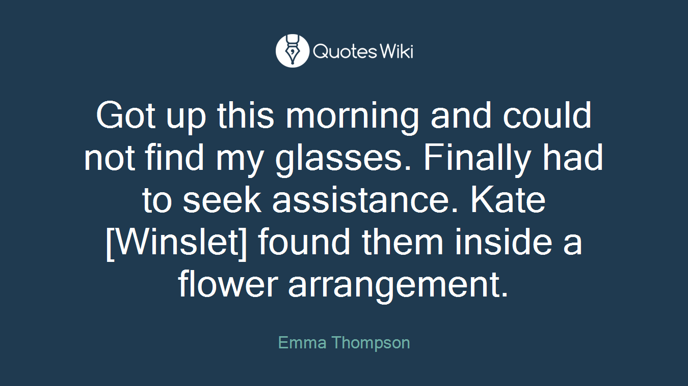 Got up this morning and could not find my glasses. Finally had to seek assistance. Kate [Winslet] found them inside a flower arrangement.