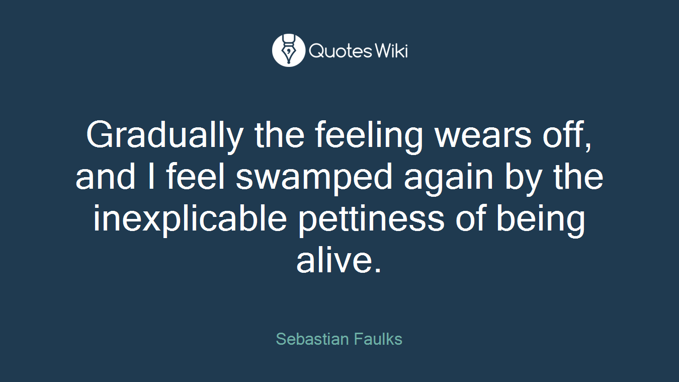 Gradually the feeling wears off, and I feel swamped again by the inexplicable pettiness of being alive.