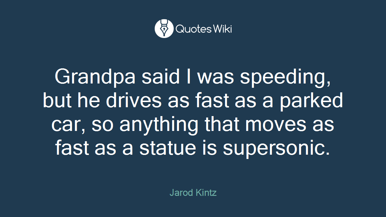 Grandpa said I was speeding, but he drives as fast as a parked car, so anything that moves as fast as a statue is supersonic.