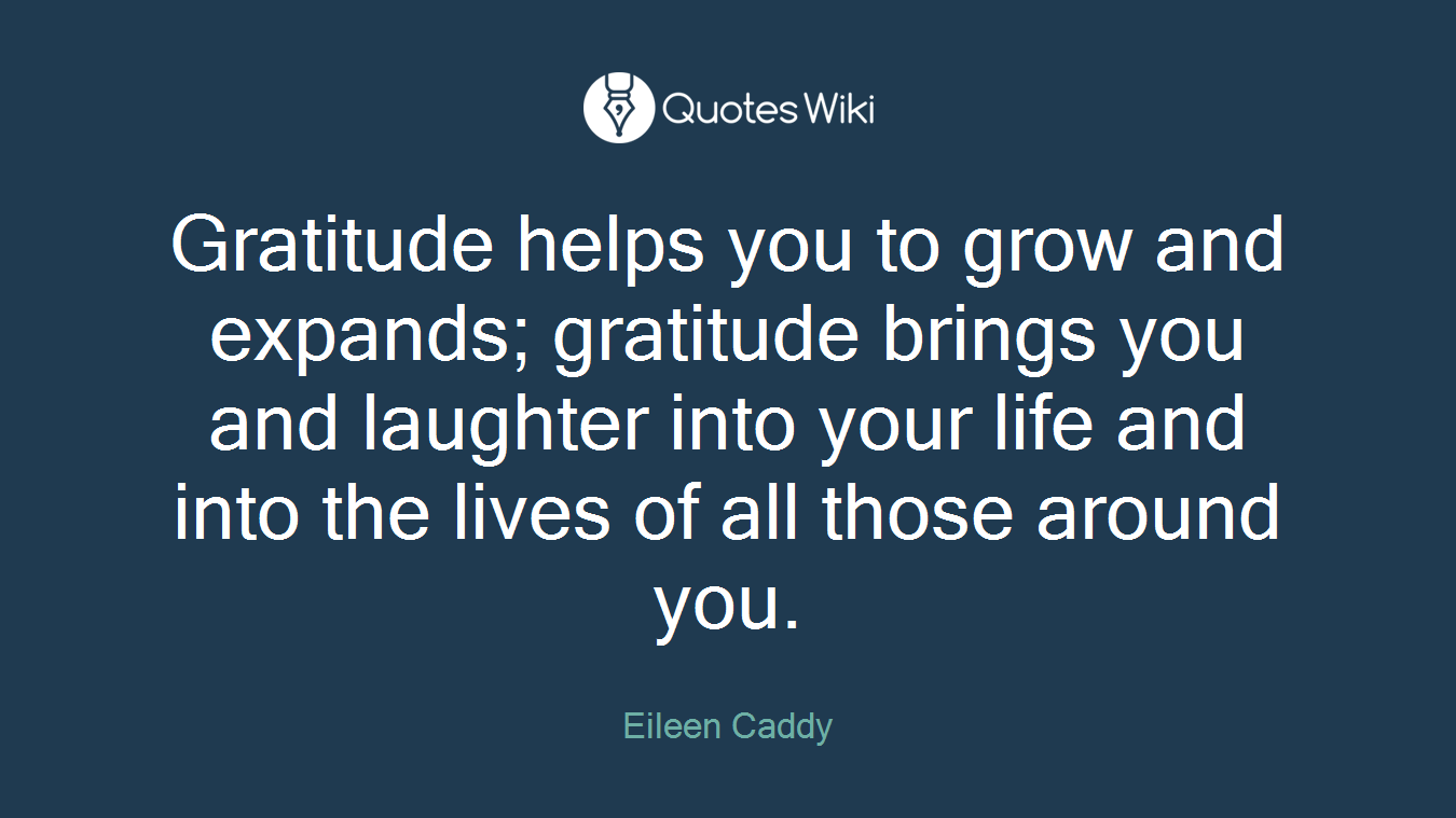 Gratitude helps you to grow and expands; gratitude brings you and laughter into your life and into the lives of all those around you.