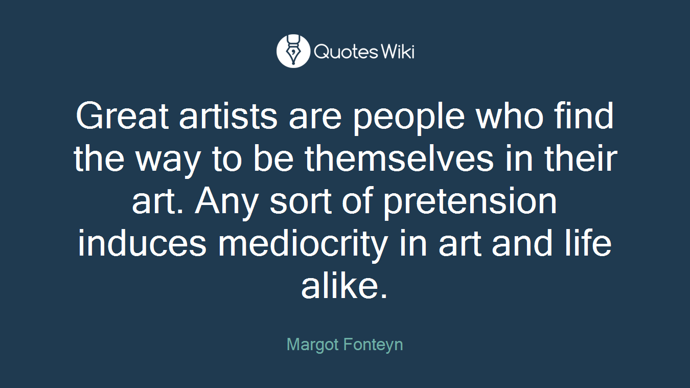 Great artists are people who find the way to be themselves in their art. Any sort of pretension induces mediocrity in art and life alike.