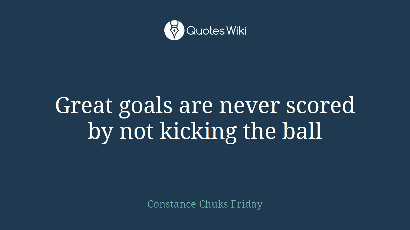 Great goals are never scored by not kicking the ball