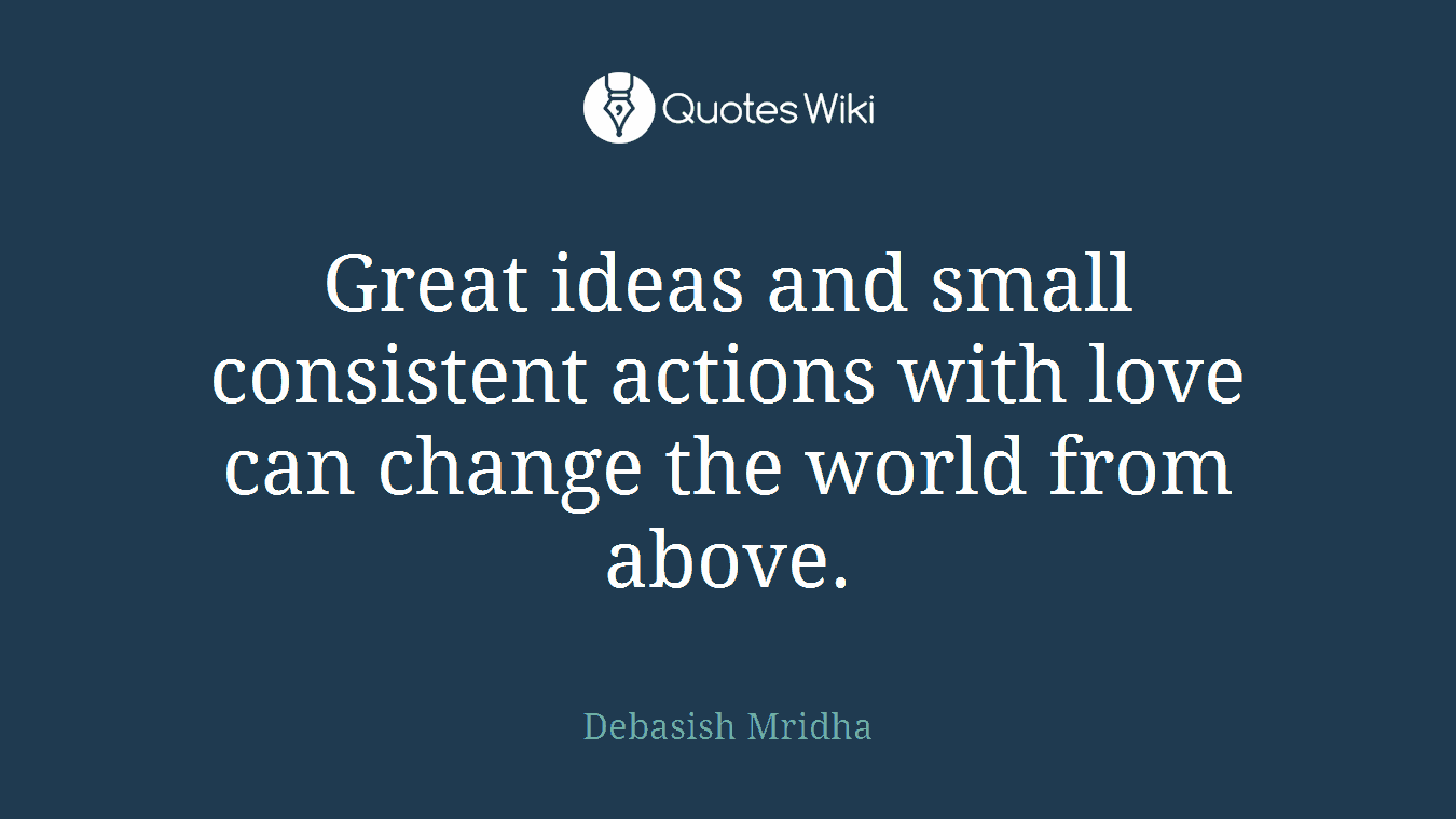 Great ideas and small consistent actions with love can change the world from above.