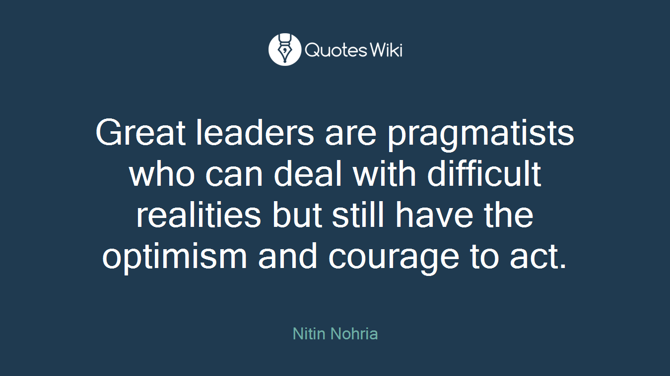 Great leaders are pragmatists who can deal with difficult realities but still have the optimism and courage to act.