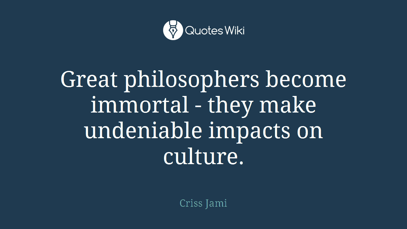 Great philosophers become immortal - they make undeniable impacts on culture.
