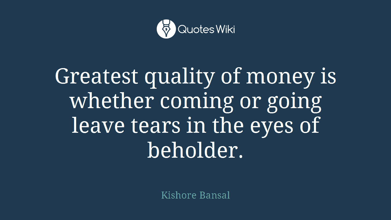 Greatest quality of money is whether coming or going leave tears in the eyes of beholder.