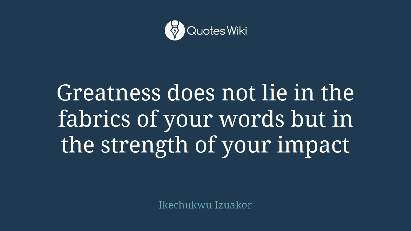 Greatness does not lie in the fabrics of your words but in the strength of your impact