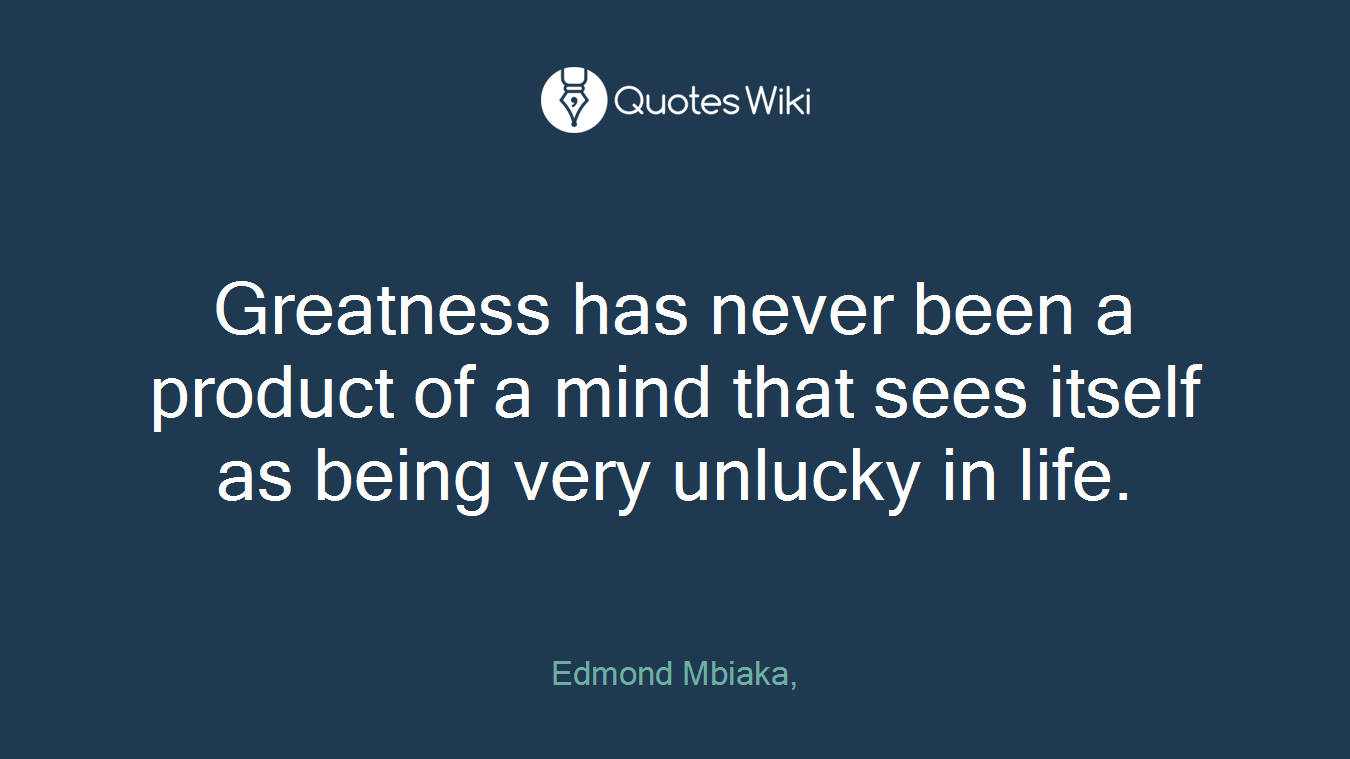 Greatness has never been a product of a mind that sees itself as being very unlucky in life.
