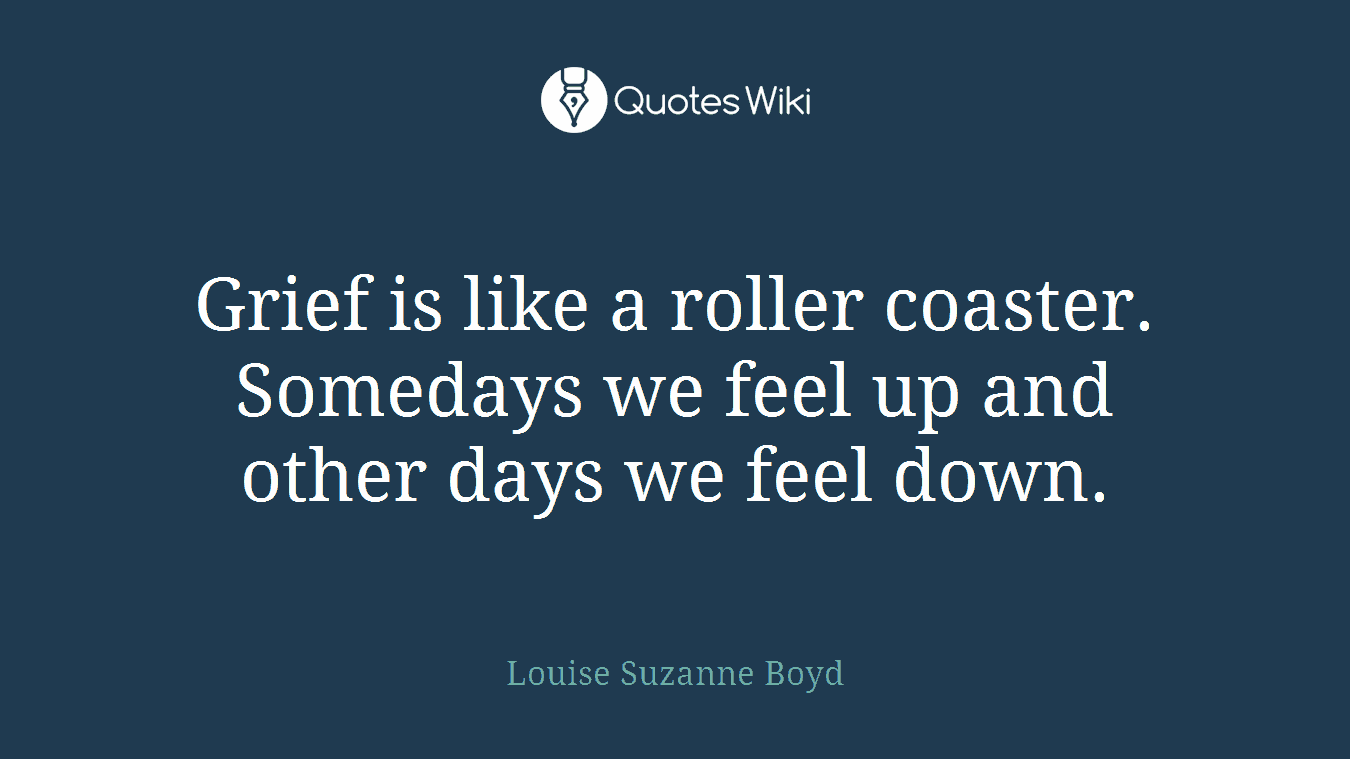 Grief is like a roller coaster. Somedays we feel up and other days we feel down.
