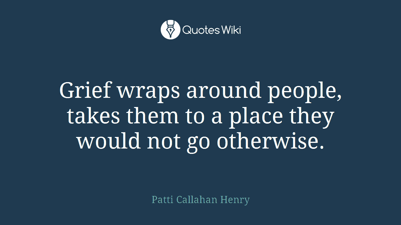Grief wraps around people, takes them to a place they would not go otherwise.