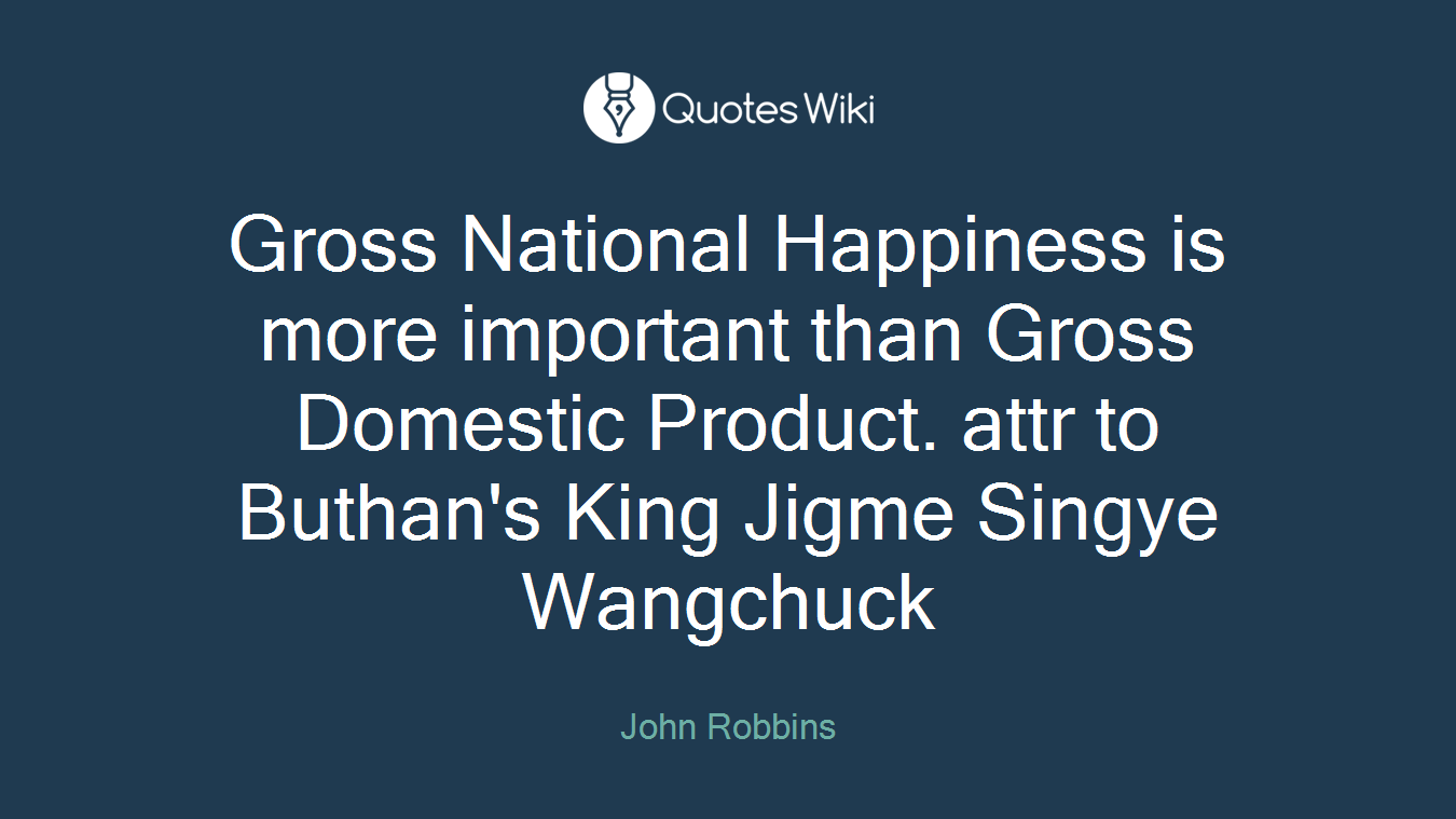 Gross National Happiness is more important than Gross Domestic Product. attr to Buthan's King Jigme Singye Wangchuck