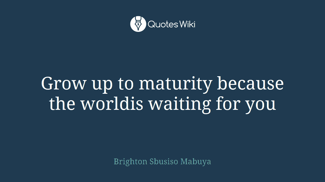 Grow up to maturity because the worldis waiting for you