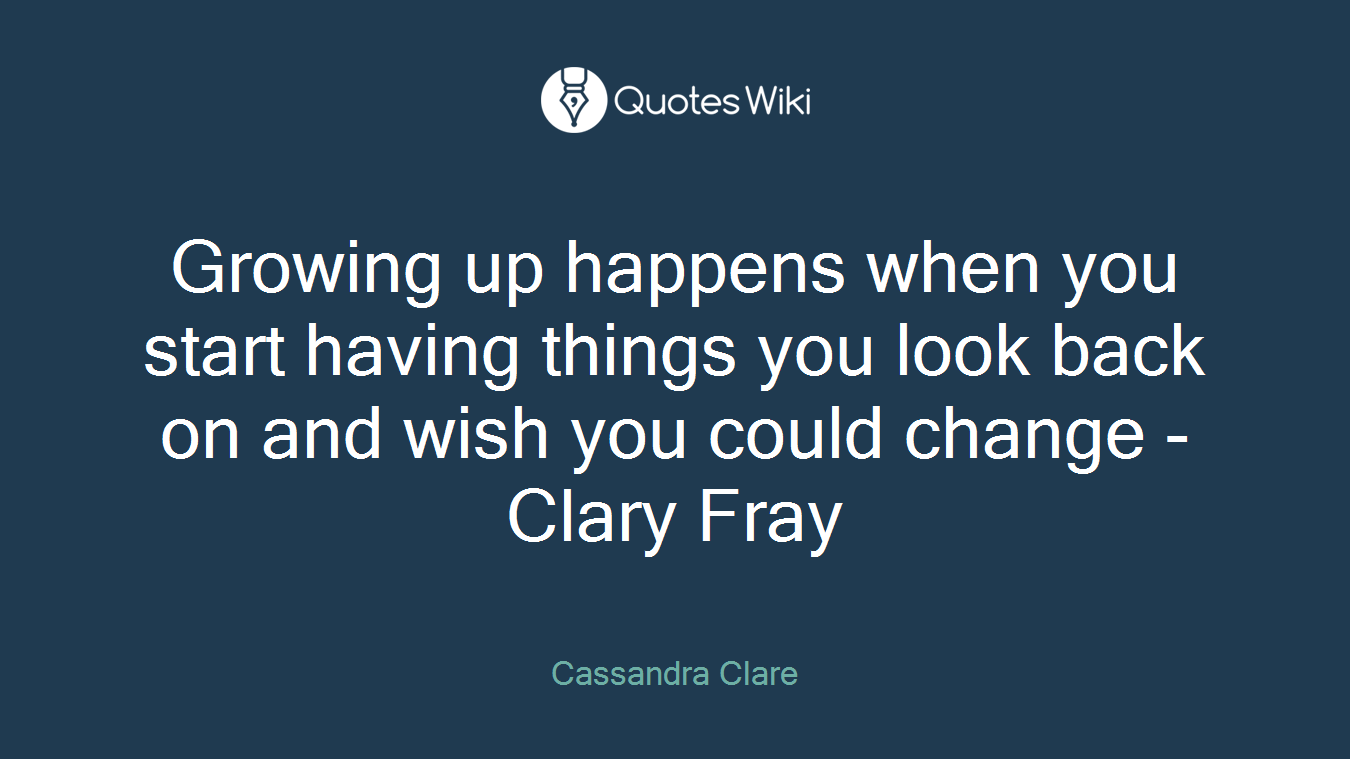 Growing up happens when you start having things you look back on and wish you could change -Clary Fray