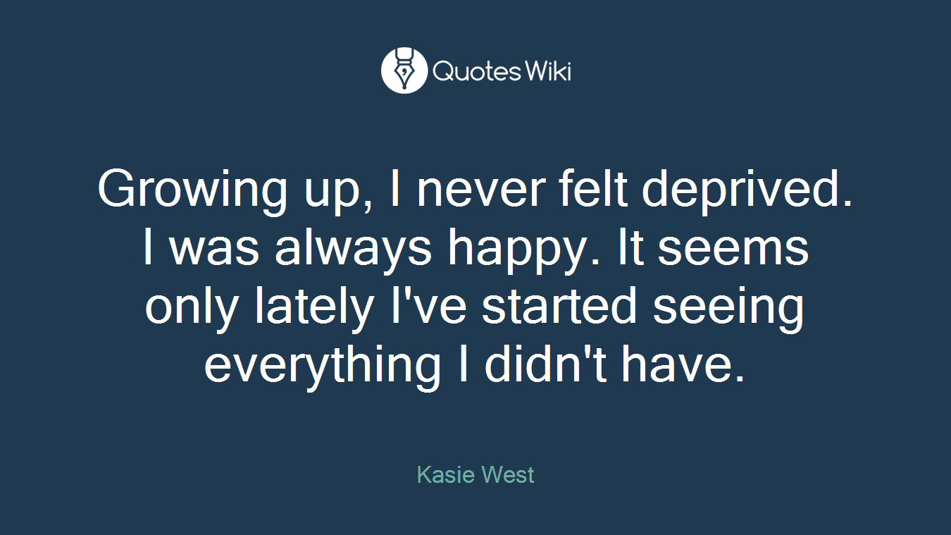 Growing up, I never felt deprived. I was always happy. It seems only lately I've started seeing everything I didn't have.