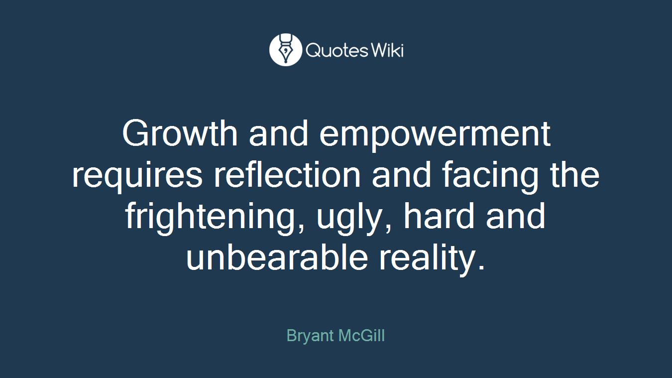 Growth and empowerment requires reflection and facing the frightening, ugly, hard and unbearable reality.