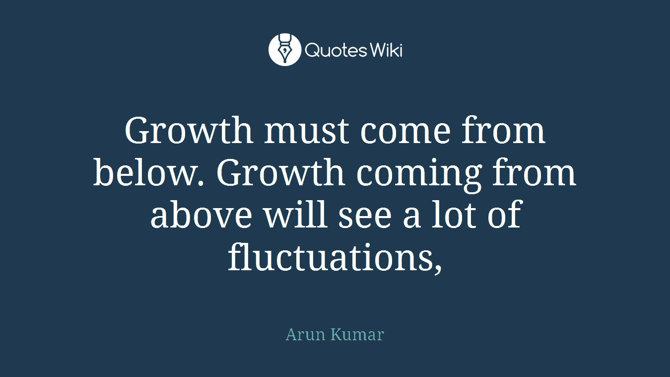 Growth must come from below. Growth coming from above will see a lot of fluctuations,