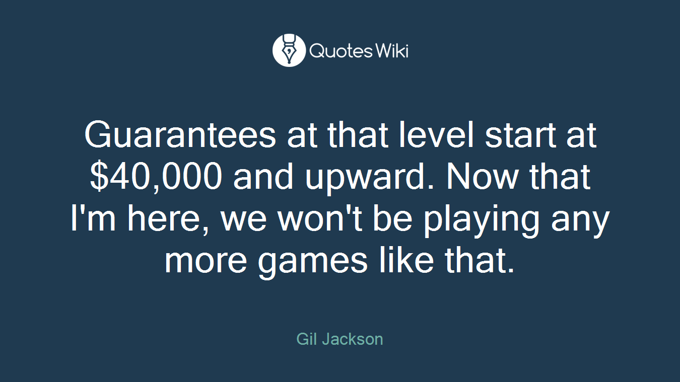 Guarantees at that level start at $40,000 and upward. Now that I'm here, we won't be playing any more games like that.