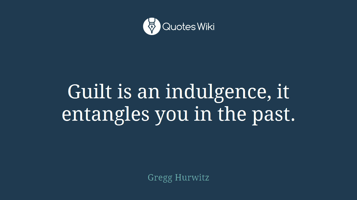 Guilt is an indulgence, it entangles you in the past.