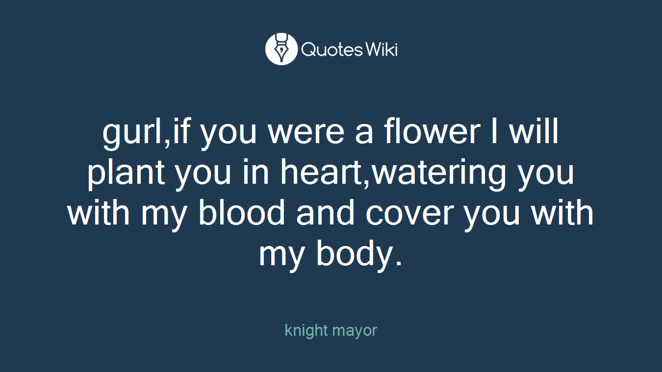 gurl,if you were a flower I will plant you in heart,watering you with my blood and cover you with my body.