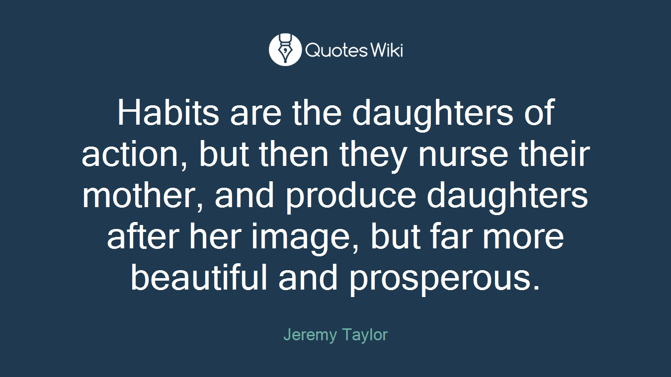 Habits are the daughters of action, but then they nurse their mother, and produce daughters after her image, but far more beautiful and prosperous.