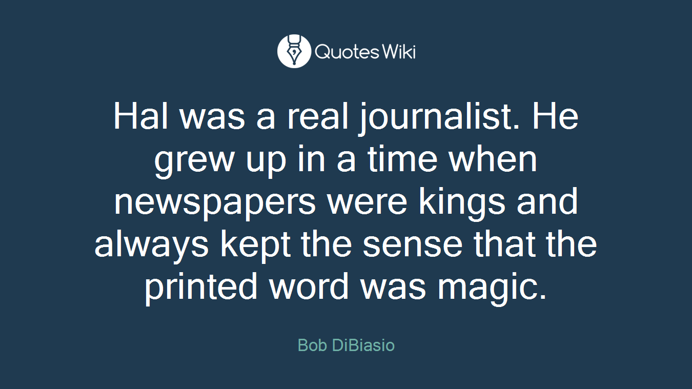 Hal was a real journalist. He grew up in a time when newspapers were kings and always kept the sense that the printed word was magic.