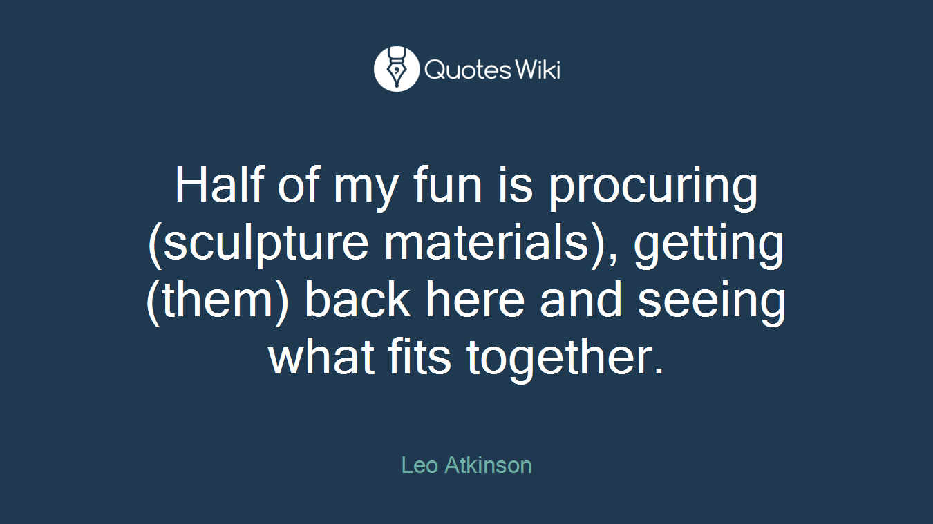 Half of my fun is procuring (sculpture materials), getting (them) back here and seeing what fits together.