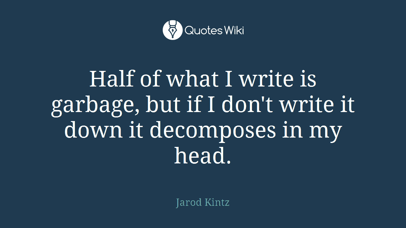 Half of what I write is garbage, but if I don't write it down it decomposes in my head.