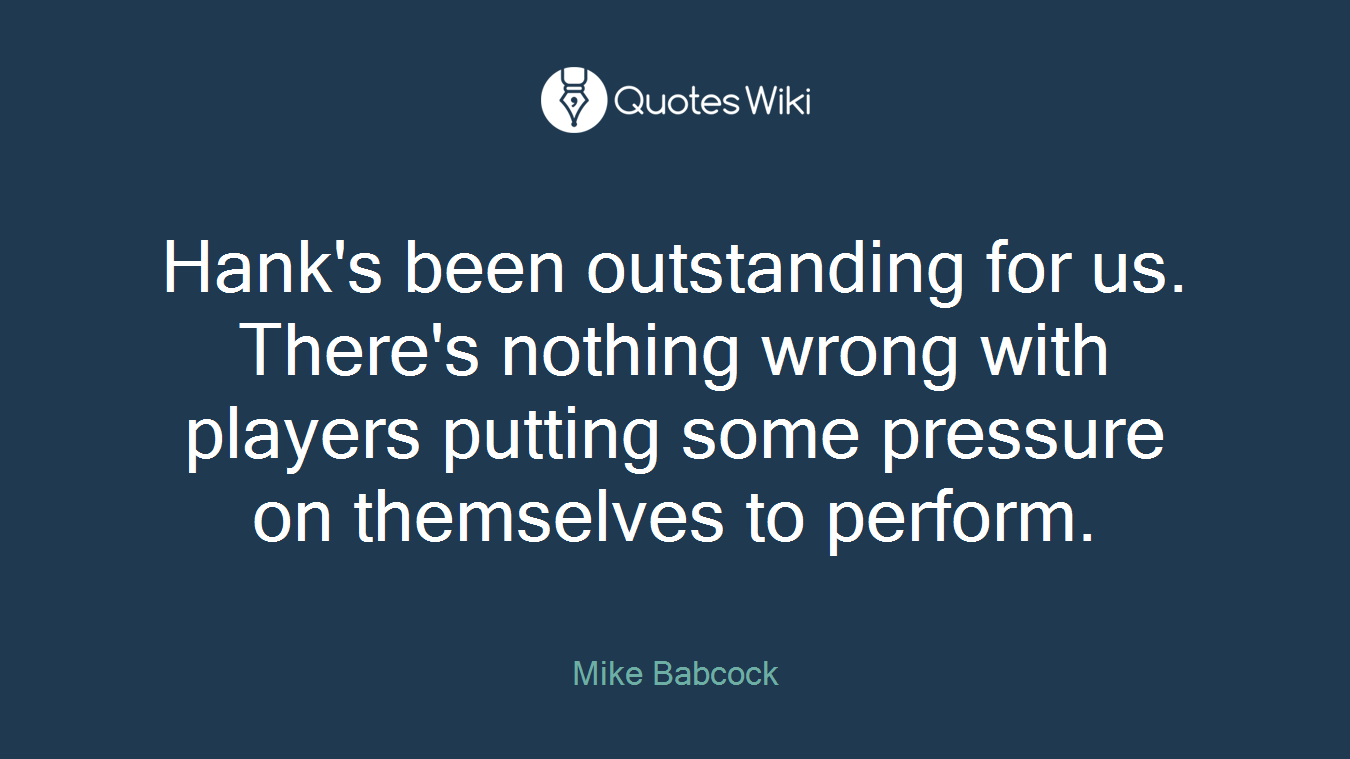 Hank's been outstanding for us. There's nothing wrong with players putting some pressure on themselves to perform.