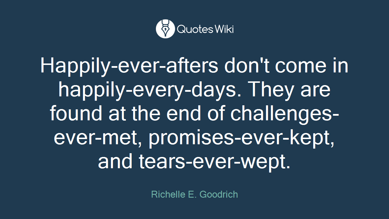 Happily-ever-afters don't come in happily-every-days. They are found at the end of challenges-ever-met, promises-ever-kept, and tears-ever-wept.