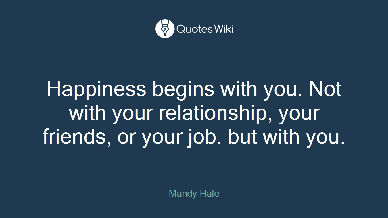 Happiness begins with you. Not with your relationship, your friends, or your job. but with you.