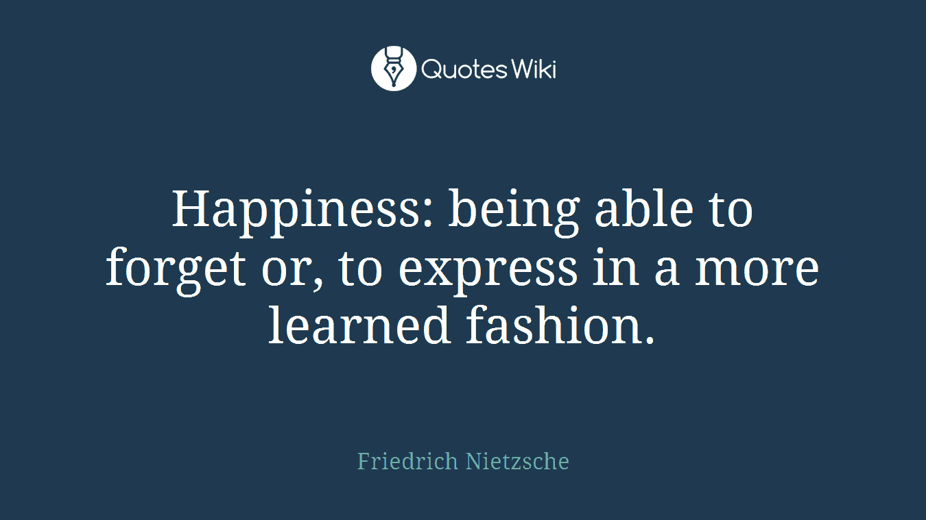 Happiness: being able to forget or, to express in a more learned fashion.