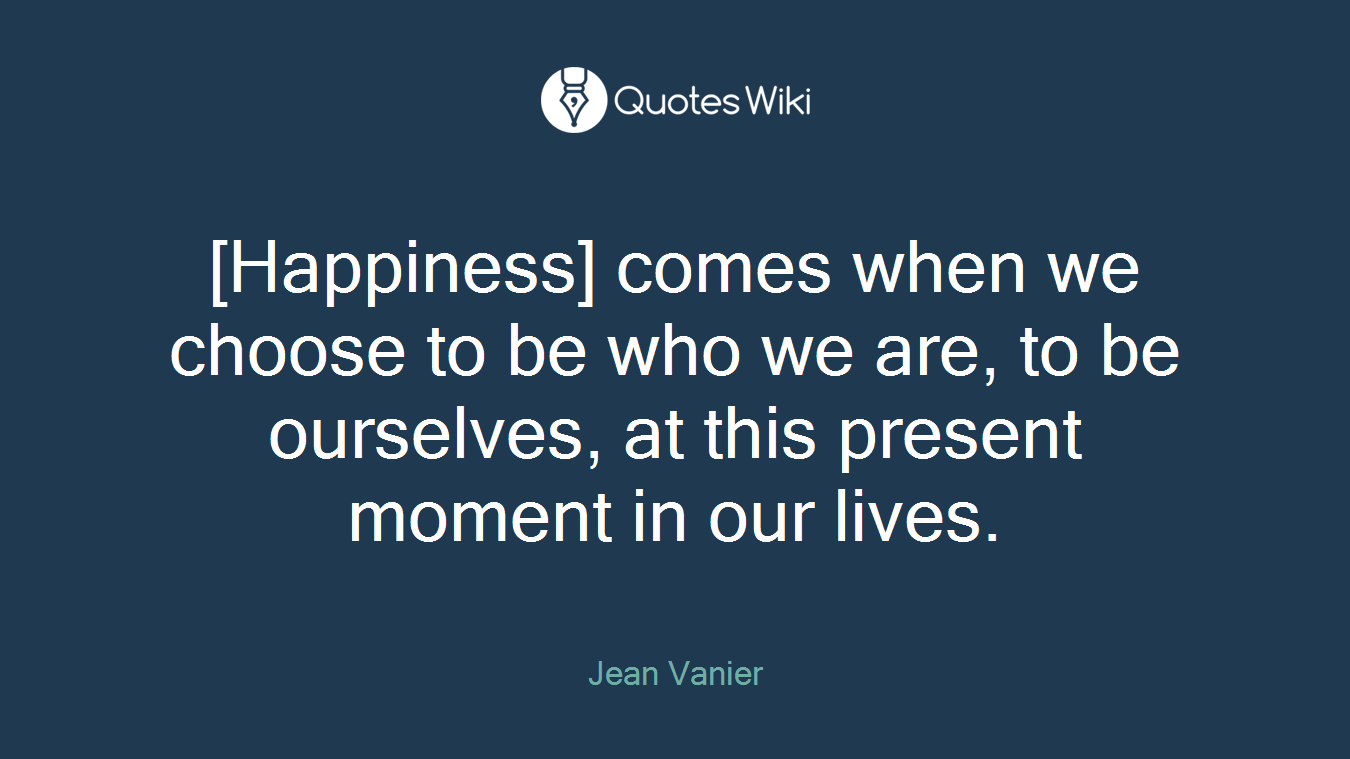 [Happiness] comes when we choose to be who we are, to be ourselves, at this present moment in our lives.