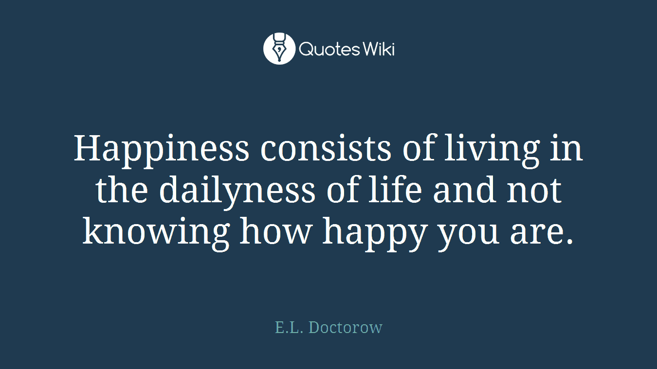 Happiness consists of living in the dailyness of life and not knowing how happy you are.
