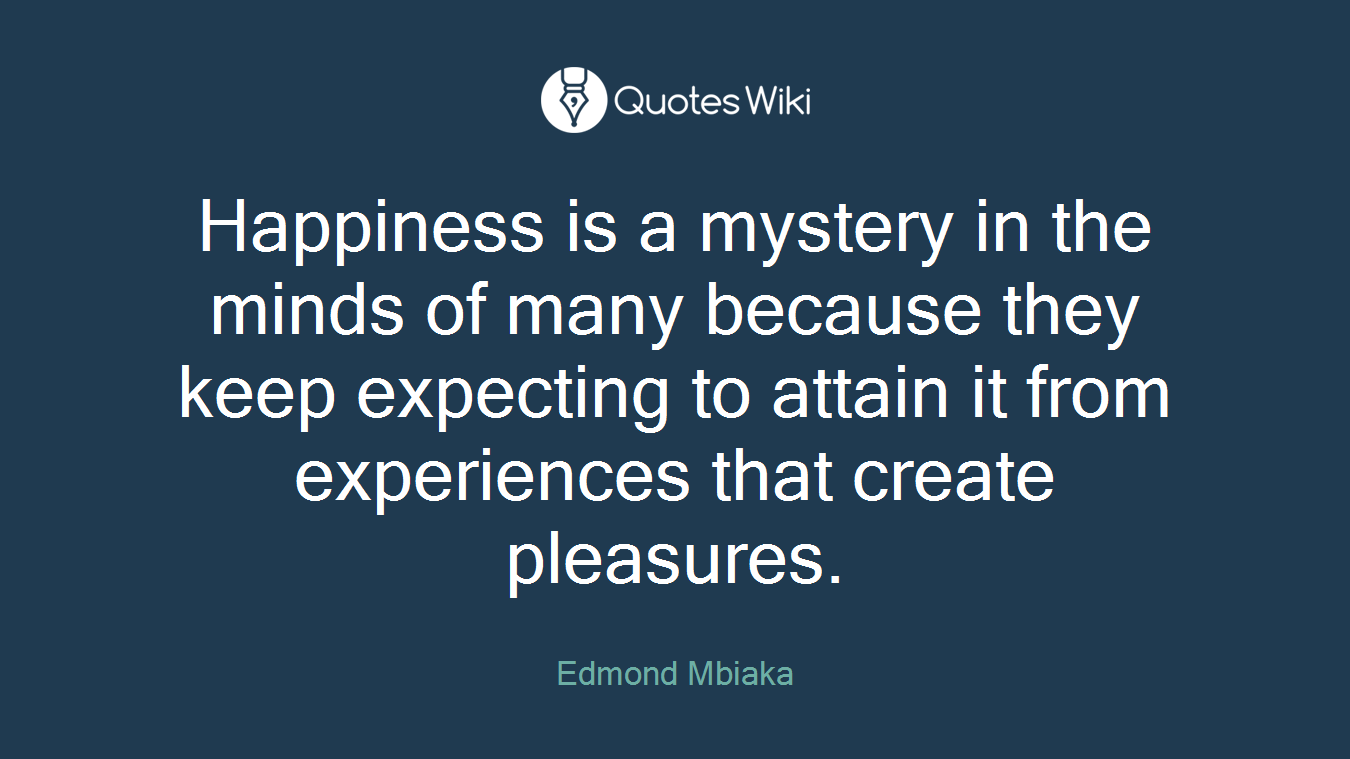 Happiness is a mystery in the minds of many because they keep expecting to attain it from experiences that create pleasures.