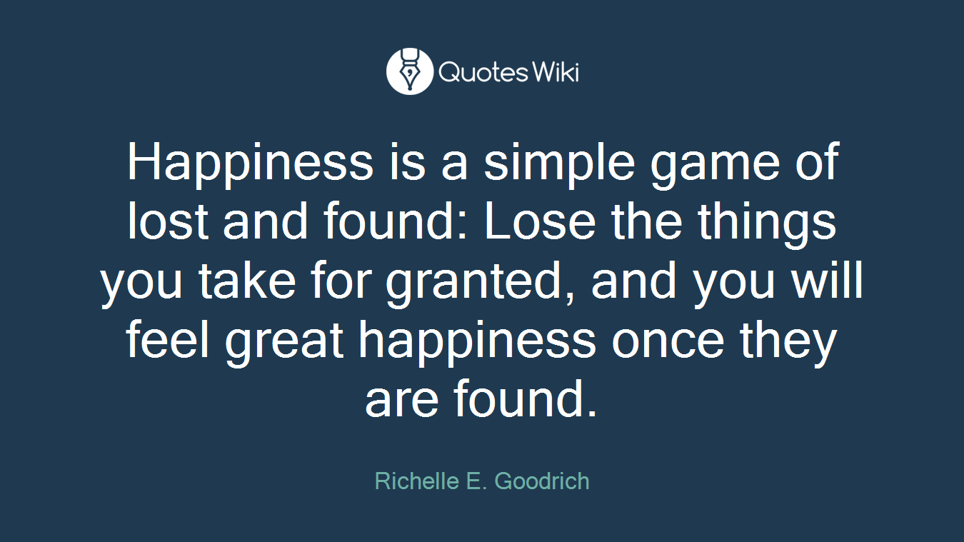 Happiness is a simple game of lost and found: Lose the things you take for granted, and you will feel great happiness once they are found.
