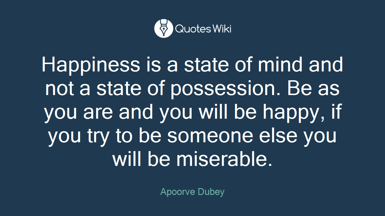 Happiness is a state of mind and not a state of possession. Be as you are and you will be happy, if you try to be someone else you will be miserable.