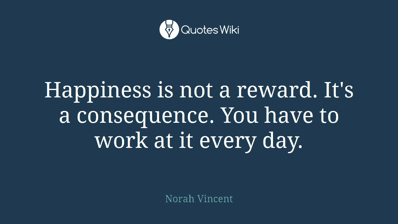 Happiness is not a reward. It's a consequence. You have to work at it every day.