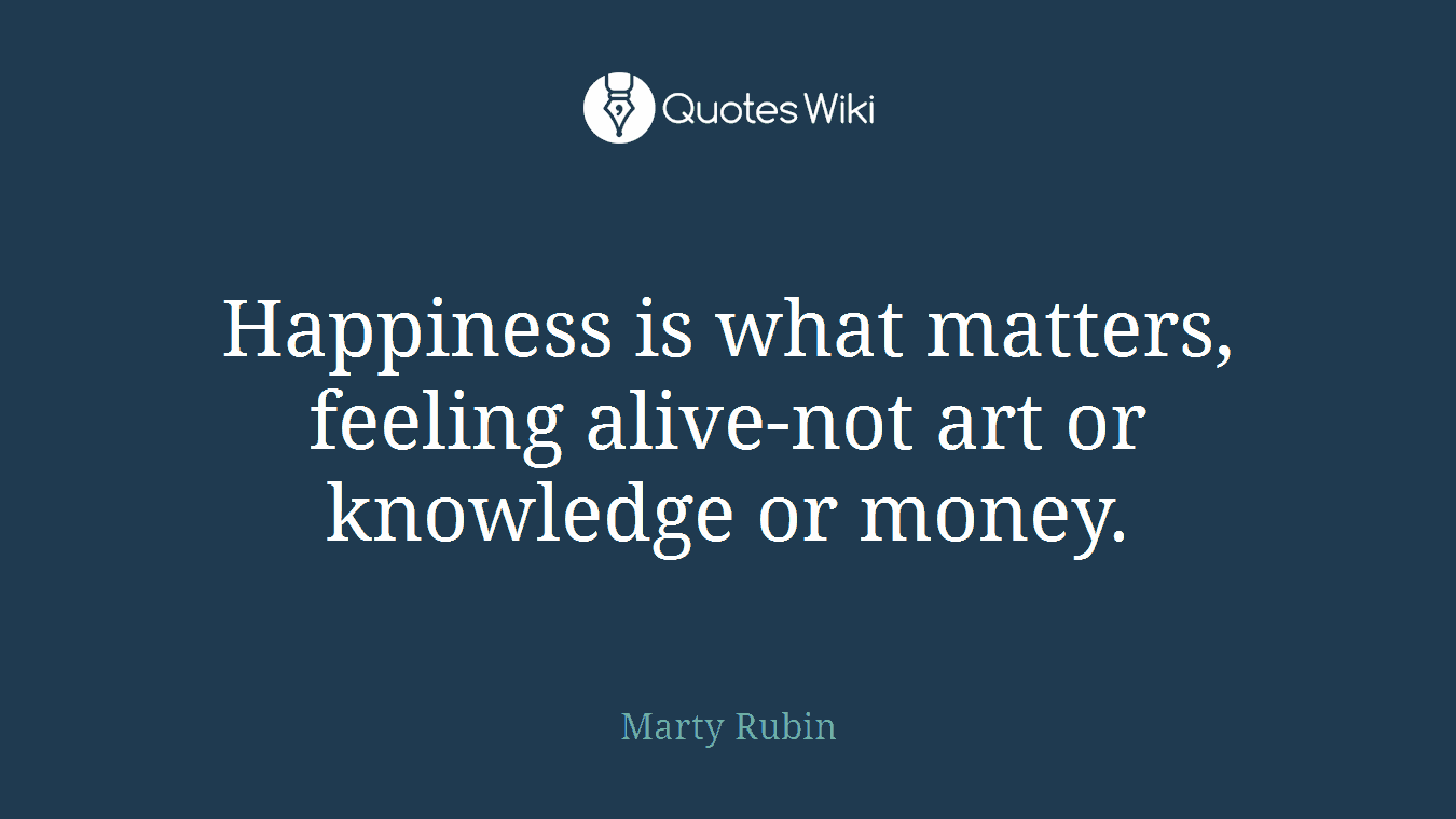 Happiness is what matters, feeling alive-not art or knowledge or money.
