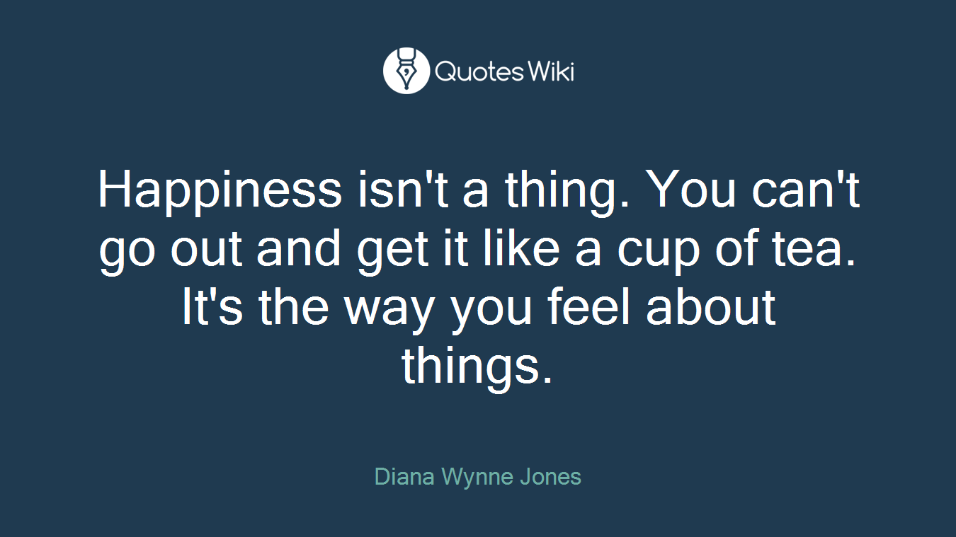 Happiness isn't a thing. You can't go out and get it like a cup of tea. It's the way you feel about things.
