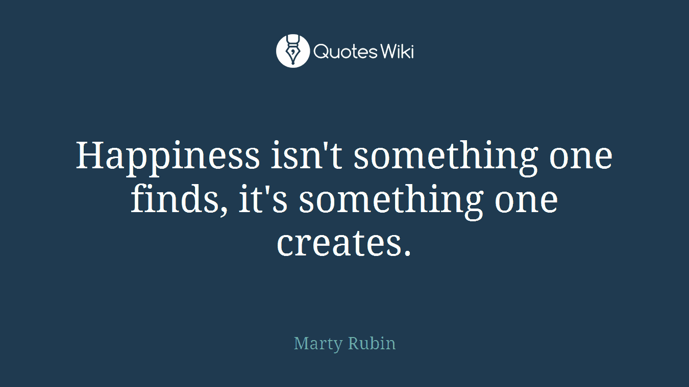 Happiness isn't something one finds, it's something one creates.