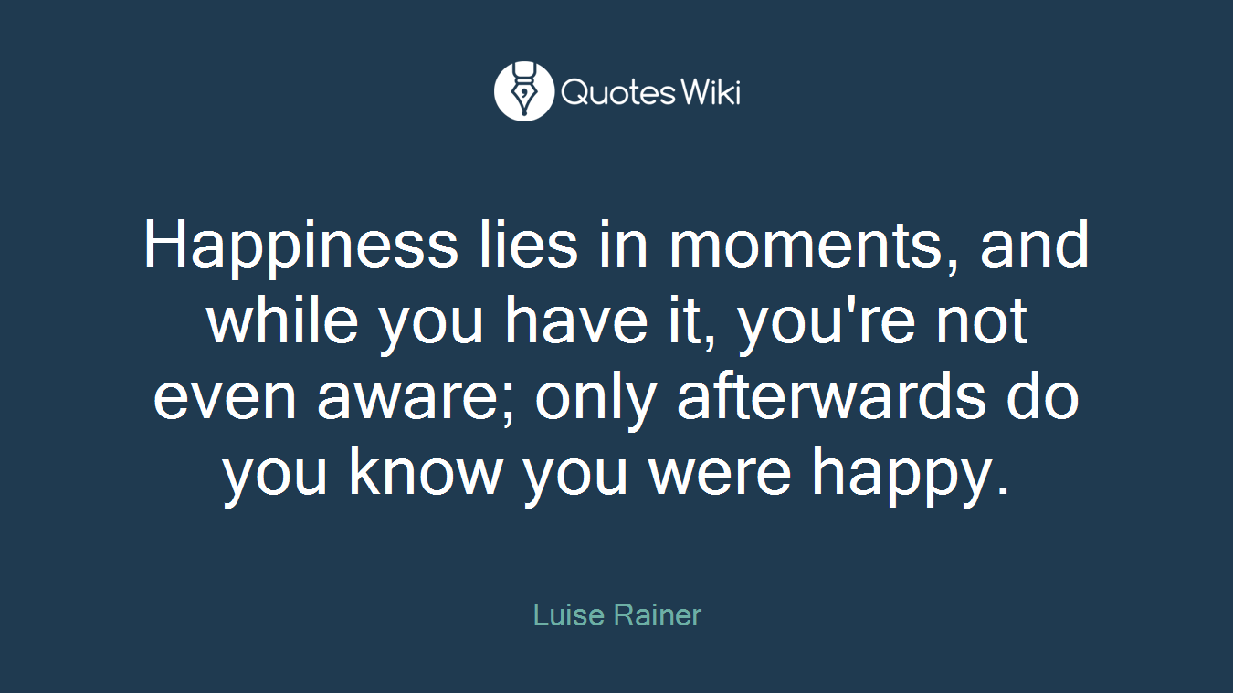 Happiness lies in moments, and while you have it, you're not even aware; only afterwards do you know you were happy.