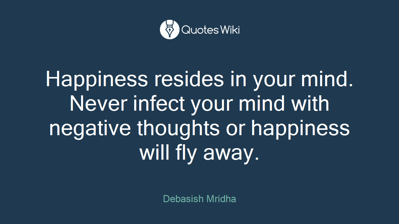 Happiness resides in your mind. Never infect your mind with negative thoughts or happiness will fly away.