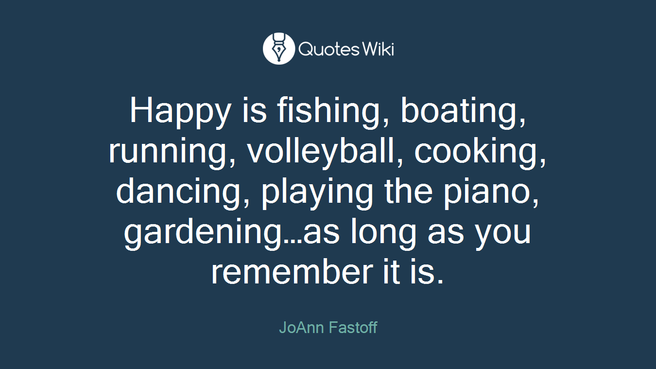 Happy is fishing, boating, running, volleyball, cooking, dancing, playing the piano, gardening…as long as you remember it is.