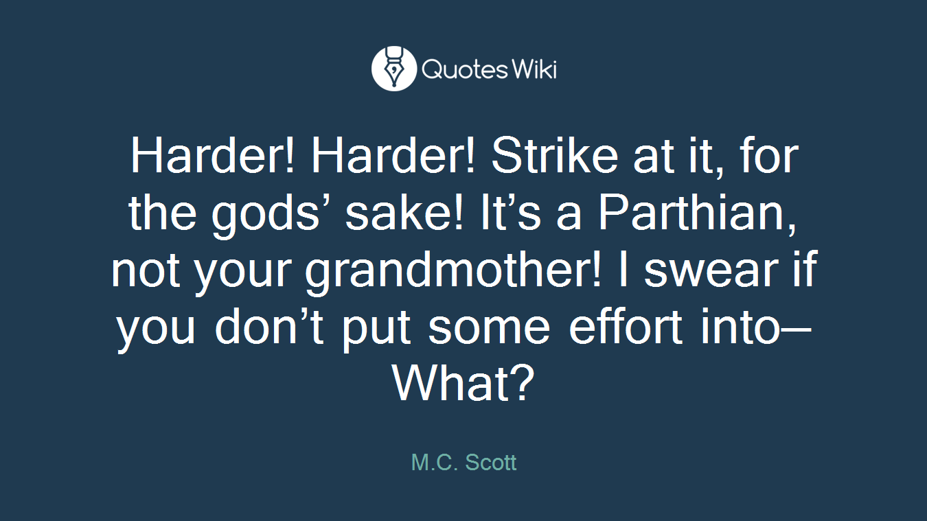 Harder! Harder! Strike at it, for the gods’ sake! It’s a Parthian, not your grandmother! I swear if you don’t put some effort into— What?